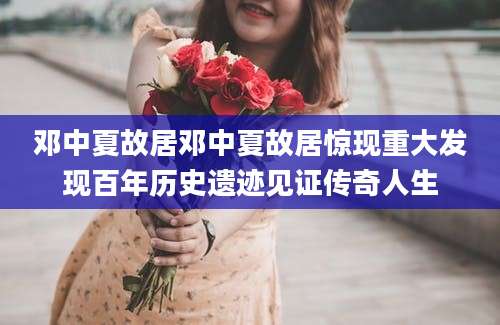 邓中夏故居邓中夏故居惊现重大发现百年历史遗迹见证传奇人生