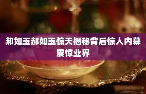 郝如玉郝如玉惊天揭秘背后惊人内幕震惊业界