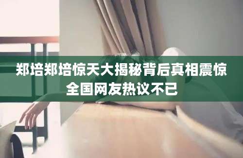 郑培郑培惊天大揭秘背后真相震惊全国网友热议不已