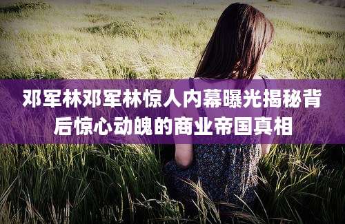 邓军林邓军林惊人内幕曝光揭秘背后惊心动魄的商业帝国真相