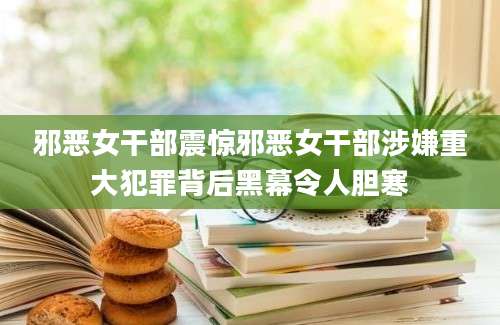邪恶女干部震惊邪恶女干部涉嫌重大犯罪背后黑幕令人胆寒