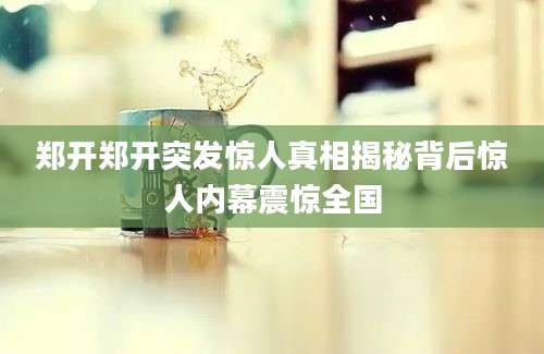 郑开郑开突发惊人真相揭秘背后惊人内幕震惊全国