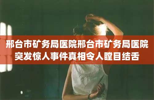 邢台市矿务局医院邢台市矿务局医院突发惊人事件真相令人瞠目结舌