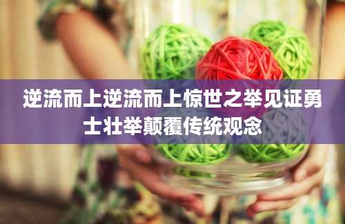 逆流而上逆流而上惊世之举见证勇士壮举颠覆传统观念