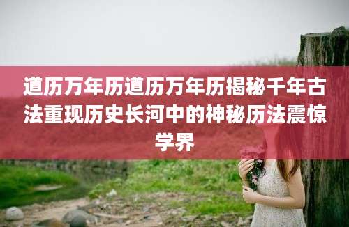 道历万年历道历万年历揭秘千年古法重现历史长河中的神秘历法震惊学界