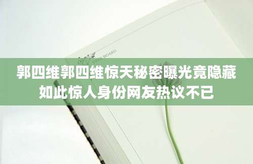 郭四维郭四维惊天秘密曝光竟隐藏如此惊人身份网友热议不已