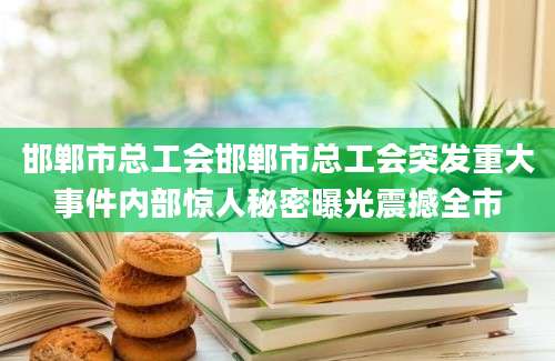 邯郸市总工会邯郸市总工会突发重大事件内部惊人秘密曝光震撼全市