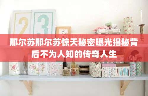 那尔苏那尔苏惊天秘密曝光揭秘背后不为人知的传奇人生