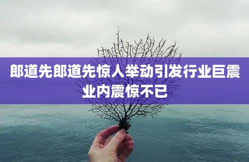 郎道先郎道先惊人举动引发行业巨震业内震惊不已