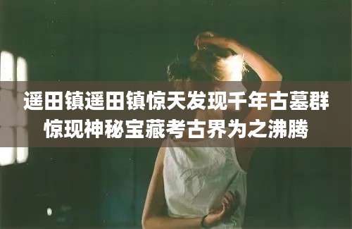 遥田镇遥田镇惊天发现千年古墓群惊现神秘宝藏考古界为之沸腾