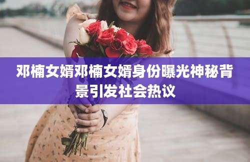邓楠女婿邓楠女婿身份曝光神秘背景引发社会热议