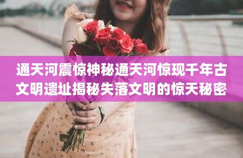 通天河震惊神秘通天河惊现千年古文明遗址揭秘失落文明的惊天秘密