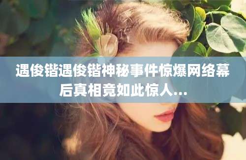 遇俊锴遇俊锴神秘事件惊爆网络幕后真相竟如此惊人...