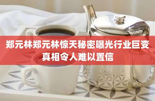 郑元林郑元林惊天秘密曝光行业巨变真相令人难以置信
