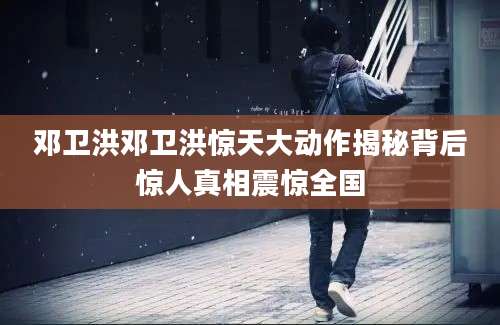邓卫洪邓卫洪惊天大动作揭秘背后惊人真相震惊全国