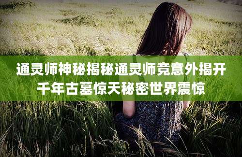 通灵师神秘揭秘通灵师竟意外揭开千年古墓惊天秘密世界震惊