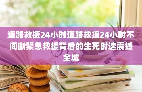 道路救援24小时道路救援24小时不间断紧急救援背后的生死时速震撼全城