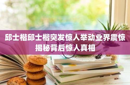 邱士楷邱士楷突发惊人举动业界震惊揭秘背后惊人真相