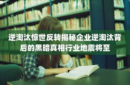 逆淘汰惊世反转揭秘企业逆淘汰背后的黑暗真相行业地震将至