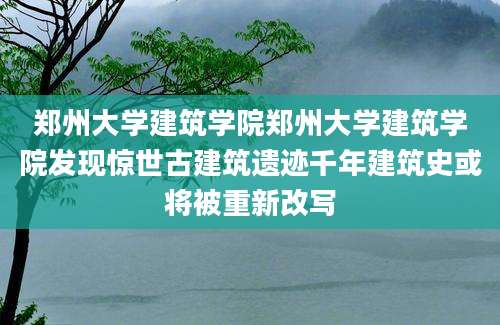 郑州大学建筑学院郑州大学建筑学院发现惊世古建筑遗迹千年建筑史或将被重新改写