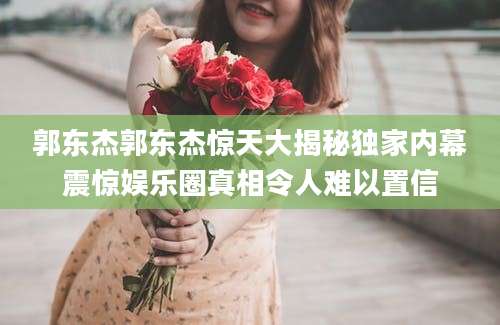 郭东杰郭东杰惊天大揭秘独家内幕震惊娱乐圈真相令人难以置信