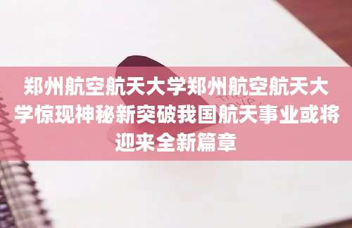郑州航空航天大学郑州航空航天大学惊现神秘新突破我国航天事业或将迎来全新篇章
