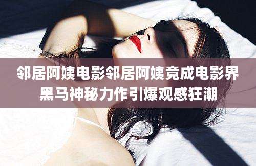 邻居阿姨电影邻居阿姨竟成电影界黑马神秘力作引爆观感狂潮