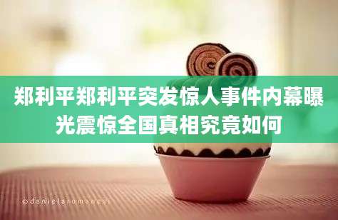郑利平郑利平突发惊人事件内幕曝光震惊全国真相究竟如何