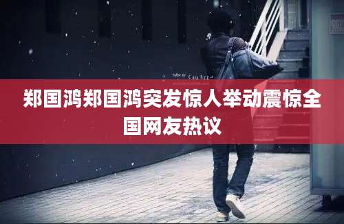郑国鸿郑国鸿突发惊人举动震惊全国网友热议