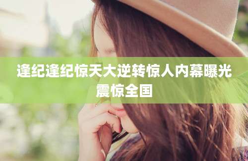 逢纪逢纪惊天大逆转惊人内幕曝光震惊全国