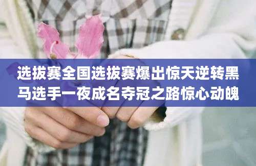 选拔赛全国选拔赛爆出惊天逆转黑马选手一夜成名夺冠之路惊心动魄