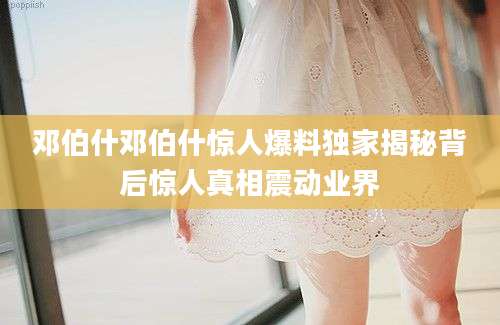邓伯什邓伯什惊人爆料独家揭秘背后惊人真相震动业界