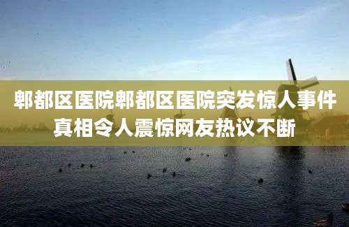 郫都区医院郫都区医院突发惊人事件真相令人震惊网友热议不断