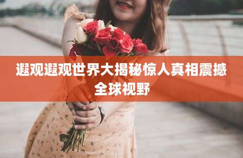 遐观遐观世界大揭秘惊人真相震撼全球视野