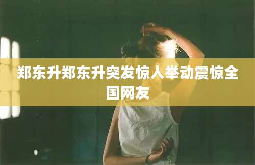 郑东升郑东升突发惊人举动震惊全国网友