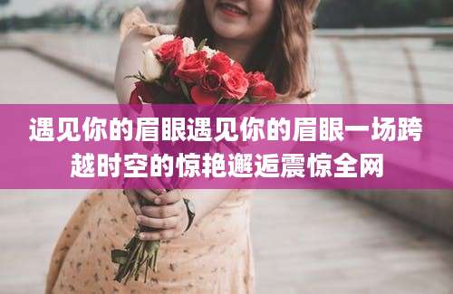 遇见你的眉眼遇见你的眉眼一场跨越时空的惊艳邂逅震惊全网