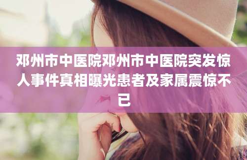 邓州市中医院邓州市中医院突发惊人事件真相曝光患者及家属震惊不已