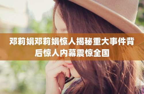 邓莉娟邓莉娟惊人揭秘重大事件背后惊人内幕震惊全国