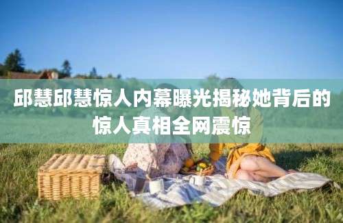 邱慧邱慧惊人内幕曝光揭秘她背后的惊人真相全网震惊