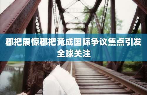 郡把震惊郡把竟成国际争议焦点引发全球关注