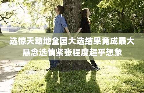 选惊天动地全国大选结果竟成最大悬念选情紧张程度超乎想象