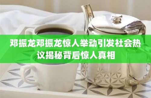 邓振龙邓振龙惊人举动引发社会热议揭秘背后惊人真相