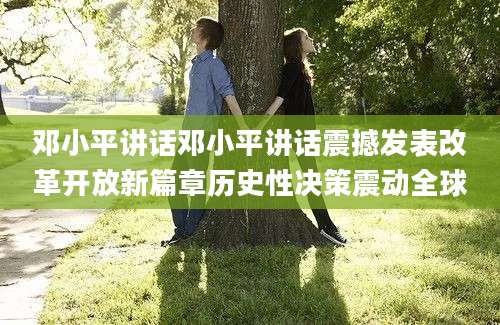 邓小平讲话邓小平讲话震撼发表改革开放新篇章历史性决策震动全球