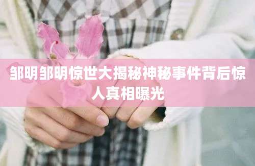 邹明邹明惊世大揭秘神秘事件背后惊人真相曝光