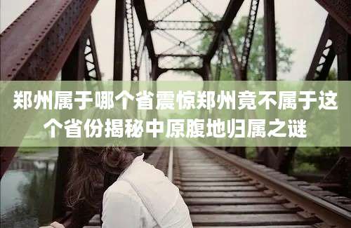 郑州属于哪个省震惊郑州竟不属于这个省份揭秘中原腹地归属之谜