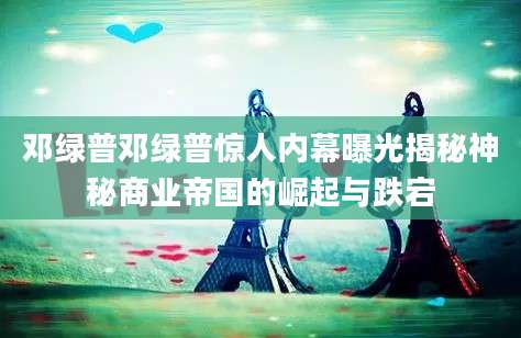 邓绿普邓绿普惊人内幕曝光揭秘神秘商业帝国的崛起与跌宕