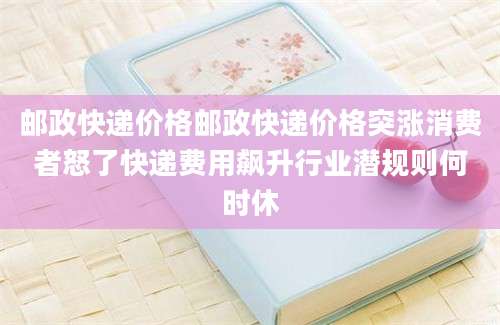 邮政快递价格邮政快递价格突涨消费者怒了快递费用飙升行业潜规则何时休