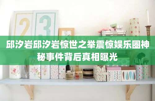 邱汐岩邱汐岩惊世之举震惊娱乐圈神秘事件背后真相曝光