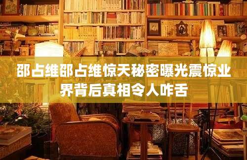 邵占维邵占维惊天秘密曝光震惊业界背后真相令人咋舌