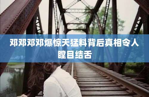 邓邓邓邓爆惊天猛料背后真相令人瞠目结舌